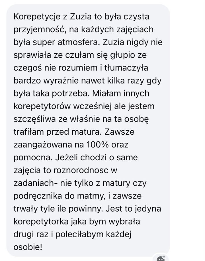 Wiadomość od uczennicy lub ucznia: Korepetycje z Zuzią to była czysta przyjemność, na każdych zajęciach była super atmosfera. Zuzia nigdy nie sprawiała, że czułam się głupio, że czegoś nie rozumiem, i tłumaczyła bardzo wyraźnie, nawet kilka razy, gdy była taka potrzeba. Miałam innych korepetytorów wcześniej, ale jestem szczęśliwa, że właśnie na tę osobę trafiłam przed maturą. Zawsze zaangażowana na 100% oraz pomocna. Jeżeli chodzi o same zajęcia, to różnorodność w zadaniach - nie tylko z matury czy podręcznika do matmy, i zawsze trwały tyle, ile powinny. Jest to jedyna korepetytorka, jaką bym wybrała drugi raz i poleciłabym każdej osobie!