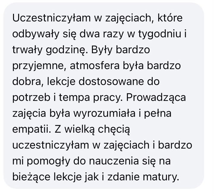 Wiadomość od uczennicy lub ucznia: Uczestniczyłam w zajęciach, które odbywały się dwa razy w tygodniu i trwały godzinę. Były bardzo przyjemne, atmosfera była bardzo dobra, lekcje dostosowane do potrzeb i tempa pracy. Prowadząca zajęcia była wyrozumiała i pełna empatii. Z wielką chęcią uczestniczyłam w zajęciach i bardzo mi pomogły do nauczenia się na bieżące lekcje, jak i zdanie matury.