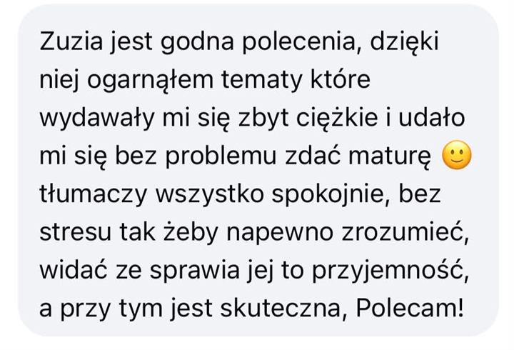Wiadomość od uczennicy lub ucznia: Zuzia jest godna polecenia, dzięki niej ogarnąłem tematy, które wydawały mi się zbyt ciężkie, i udało mi się bez problemu zdać maturę. Tłumaczy wszystko spokojnie, bez stresu, tak żeby na pewno zrozumieć, widać, że sprawia jej to przyjemność, a przy tym jest skuteczna. Polecam!