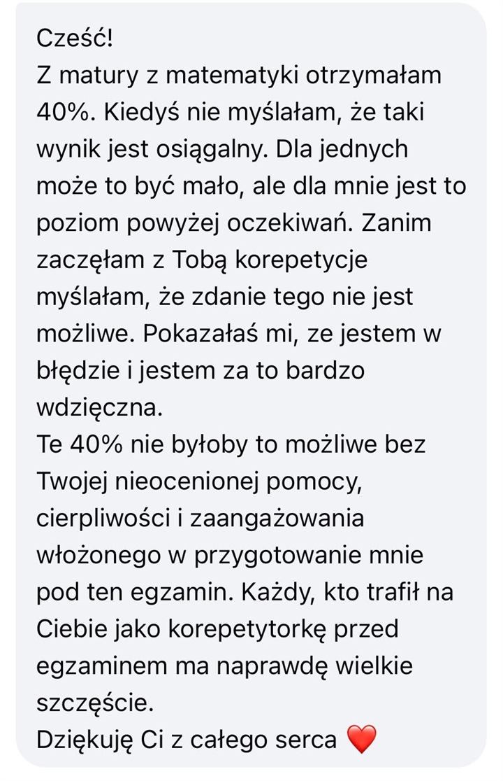 Wiadomość od uczennicy lub ucznia: Cześć! Z matury z matematyki otrzymałam 40%. Kiedyś nie myślałam, że taki wynik jest osiągalny. Dla jednych może to być mało, ale dla mnie jest to poziom powyżej oczekiwań. Zanim zaczęłam z Tobą korepetycje myślałam, że zdanie tego nie jest możliwe. Pokazałaś mi, że jestem w błędzie i jestem za to bardzo wdzięczna. Te 40% nie byłoby możliwe bez Twojej nieocenionej pomocy, cierpliwości i zaangażowania włożonego w przygotowanie mnie pod ten egzamin. Każdy, kto trafił na Ciebie jako korepetytorkę przed egzaminem, ma naprawdę wielkie szczęście. Dziękuję Ci z całego serca.