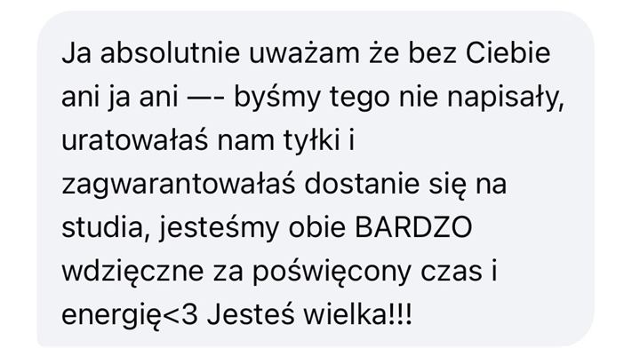 Wiadomość od uczennicy lub ucznia: Ja absolutnie uważam, że bez Ciebie ani ja, ani koleżanka (imię zasłonięte na zrzucie) byśmy tego nie napisały, uratowałaś nam tyłki i zagwarantowałaś dostanie się na studia, jesteśmy obie BARDZO wdzięczne za poświęcony czas i energię. Jesteś wielka!!!